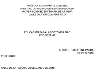 REPÚBLICA BOLIVARIANA DE VENEZUELA
MINISTERIO DEL PODR POPULAR PARA LA EDUCACIÓN
UNIVERSIDAD BICENTENARIA DE ARAGUA
VALLE D LA PASCUA- GUÁRICO
EDUCACIÓN PARA LA SOSTENIBILIDAD
ECOSISTEMA
ALUMNO: KATHERINE PARRA
C.I: 27.707.813
PROFESOR:
VALLE DE LA PASCUA, 28 DE MARZO DE 2018
 