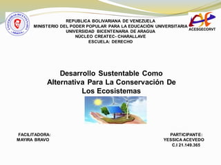 REPUBLICA BOLIVARIANA DE VENEZUELA
MINISTERIO DEL PODER POPULAR PARA LA EDUCACIÒN UNIVERSITARIA
UNIVERSIDAD BICENTENARIA DE ARAGUA
NÙCLEO CREATEC- CHARALLAVE
ESCUELA: DERECHO
Desarrollo Sustentable Como
Alternativa Para La Conservación De
Los Ecosistemas
FACILITADORA: PARTICIPANTE:
MAYIRA BRAVO YESSICA ACEVEDO
C.I 21.149.365
 