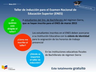 Metas 2015
¿A
quiénes
está
dirigido el
taller?
A estudiantes del 3ro. de Bachillerato del régimen Sierra,
que se hayan inscrito para el ENES de marzo 2015
¿Cómo me
inscribo al
taller?
Los estudiantes inscritos en el ENES deben acercarse
a su Institución Educativa con la cédula de identidad
para la asignación de los horarios de trabajo
presencial
¿Dónde se
impartirá
el taller de
inducción?
En las instituciones educativas fiscales
de Bachillerato de régimen Sierra
Este totalmente gratuito
Taller de inducción para el Examen Nacional de
Educación Superior (ENES)
 