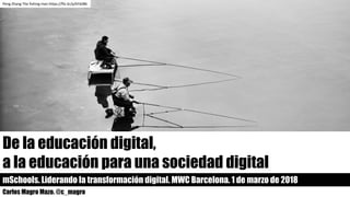 De la educación digital,
a la educación para una sociedad digital
mSchools. Liderando la transformación digital. MWC Barcelona. 1 de marzo de 2018
Carlos Magro Mazo. @c_magro
Peng Zhang	The fishing man https://flic.kr/p/kYdJB6
 