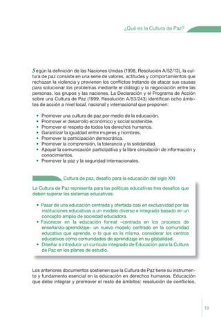 ¿Qué es la Cultura de Paz?




s egún la deﬁnición de las Naciones Unidas (1998, Resolución A/52/13), la cul-
tura de paz consiste en una serie de valores, actitudes y comportamientos que
rechazan la violencia y previenen los conﬂictos tratando de atacar sus causas
para solucionar los problemas mediante el diálogo y la negociación entre las
personas, los grupos y las naciones. La Declaración y el Programa de Acción
sobre una Cultura de Paz (1999, Resolución A/53/243) identiﬁcan ocho ámbi-
tos de acción a nivel local, nacional y internacional que proponen:

    • Promover una cultura de paz por medio de la educación.
    • Promover el desarrollo económico y social sostenible.
    • Promover el respeto de todos los derechos humanos.
    • Garantizar la igualdad entre mujeres y hombres.
    • Promover la participación democrática.
    • Promover la comprensión, la tolerancia y la solidaridad.
    • Apoyar la comunicación participativa y la libre circulación de información y
      conocimientos.
    • Promover la paz y la seguridad internacionales.


                 Cultura de paz, desafío para la educación del siglo XXI

La Cultura de Paz representa para las políticas educativas tres desafíos que
deben superar los sistemas educativos:

    • Pasar de una educación centrada y ofertada casi en exclusividad por las
      instituciones educativas a un modelo diverso e integrado basado en un
      concepto amplio de sociedad educadora.
    • Favorecer en la educación formal –centrada en los procesos de
      enseñanza-aprendizaje– un nuevo modelo centrado en la comunidad
      educativa que aprende, o lo que es lo mismo, considerar los centros
      educativos como comunidades de aprendizaje en su globalidad.
    • Diseñar e introducir un currículo integrado de Educación para la Cultura
      de Paz en los planes de estudio.



Los anteriores documentos sostienen que la Cultura de Paz tiene su instrumen-
to y fundamento esencial en la educación en derechos humanos. Educación
que debe integrar y promover el resto de ámbitos: resolución de conﬂictos,




                                                                                     19
 