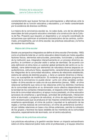 Ámbitos de la educación
             para la Cultura de la Paz


     constantemente que buscar formas de autorregularse y alternativas ante la
     complejidad de su función educativa y educadora; y un medio caracterizado
     por la existencia de diversos conﬂictos.

     La mejora de la convivencia escolar es, no cabe duda, uno de los elementos
     esenciales de todo proyecto educativo orientado a la construcción de la Cultu-
     ra de Paz. Proyecto que requiere un diagnóstico y un conjunto coordinado de
     actuaciones que optimicen el ambiente socioeducativo de los centros, confor-
     mado, principalmente, por el clima escolar, las prácticas educativas y la forma
     de resolver los conﬂictos.

         Mejora del clima escolar

     Desde una perspectiva integradora se deﬁne el clima escolar (Fernández, 1993)
     como el ambiente total de un centro educativo determinado por todos aquellos
     factores físicos, elementos estructurales, personales, funcionales y culturales
     de la institución que, integrados interactivamente en un proceso dinámico es-
     pecíﬁco, le conﬁeren un peculiar estilo o señas de identidad. De acuerdo con
     esta deﬁnición el clima tiene un carácter global (ambiente del centro en su to-
     talidad), viene determinado por elementos de naturaleza diversa (espacios ar-
     quitectónicos, estructura física, equipamiento, características personales de
     los integrantes de la comunidad educativa, sistema de relaciones establecido,
     sistema de valores de distintos grupos...), tiene un carácter dinámico e interac-
     tivo y es susceptible de modiﬁcación. Es evidente que cualquier programa de
     mejora de la convivencia no puede obviar –junto con otras variables contex-
     tuales– el clima escolar en cada uno de sus elementos (Janosz, 1998) : el clima
     relacional (ambiente que reina en las relaciones entre los distintos miembros
     de la comunidad educativa en su dimensión socio-afectiva dependiendo de
     la bondad de los contactos interpersonales, el respecto entre todos los miem-
     bros de la comunidad educativa y el apoyo mutuo prestado), el clima educativo
     (procesos de enseñanza y aprendizaje, actividad del profesorado, interacción
     entre el alumnado y programa de estudios), el clima de seguridad (normaliza-
     ción necesaria para que se produzca en las mejores condiciones el proceso de
     enseñanza-aprendizaje), el clima de justicia ( equidad en la aplicación de las
     reglas y normas básicas de convivencia) y el clima de pertenencia (construi-
     do por sólidas relaciones en base a los climas anteriores, permite la cohesión
     de los grupos y favorece los lazos estables de los miembros de la comunidad
     educativa, especialmente del alumnado, con el centro educativo).

         Mejora de las prácticas educativas

     Las prácticas educativas y la gestión escolar tienen un impacto extraordinario
     sobre el clima relacional (sobre todo entre el profesorado y el equipo directivo




38
 