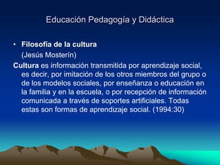 Educación Pedagogía y Didáctica
• Filosofía de la cultura
(Jesús Mosterín)
Cultura es información transmitida por aprendizaje social,
es decir, por imitación de los otros miembros del grupo o
de los modelos sociales, por enseñanza o educación en
la familia y en la escuela, o por recepción de información
comunicada a través de soportes artificiales. Todas
estas son formas de aprendizaje social. (1994:30)
 