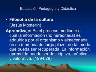 Educación Pedagogía y Didáctica
• Filosofía de la cultura
(Jesús Mosterín)
Aprendizaje: Es el proceso mediante el
cual la información (no hereditaria) es
adquirida por el organismo y almacenada
en su memoria de largo plazo, de tal modo
que pueda ser recuperada. La información
aprendida puede ser descriptiva, práctica
y valorativa. (1994:28)
 
