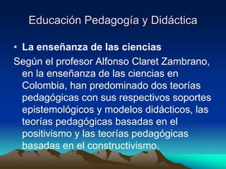Educación Pedagogía y Didáctica
• La enseñanza de las ciencias
Según el profesor Alfonso Claret Zambrano,
en la enseñanza de las ciencias en
Colombia, han predominado dos teorías
pedagógicas con sus respectivos soportes
epistemológicos y modelos didácticos, las
teorías pedagógicas basadas en el
positivismo y las teorías pedagógicas
basadas en el constructivismo.
 