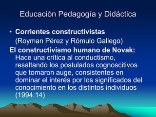 Educación Pedagogía y Didáctica
• Corrientes constructivistas
(Royman Pérez y Rómulo Gallego)
El constructivismo humano de Novak:
Hace una crítica al conductismo,
resaltando los postulados cognoscitivos
que tomaron auge, consistentes en
dominar el interés por los significados del
conocimiento en los distintos individuos
(1994:14)
 