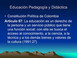 Educación Pedagogía y Didáctica
• Constitución Política de Colombia
Artículo 67: La educación es un derecho de
la persona y un servicio público que tiene
una función social: con ella se busca el
acceso al conocimiento, a la ciencia, a la
técnica y a los demás bienes y valores de
la cultura (1991:27)
 