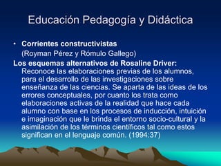 Educación Pedagogía y Didáctica
• Corrientes constructivistas
(Royman Pérez y Rómulo Gallego)
Los esquemas alternativos de Rosaline Driver:
Reconoce las elaboraciones previas de los alumnos,
para el desarrollo de las investigaciones sobre
enseñanza de las ciencias. Se aparta de las ideas de los
errores conceptuales, por cuanto los trata como
elaboraciones activas de la realidad que hace cada
alumno con base en los procesos de inducción, intuición
e imaginación que le brinda el entorno socio-cultural y la
asimilación de los términos científicos tal como estos
significan en el lenguaje común. (1994:37)
 