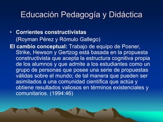 Educación Pedagogía y Didáctica
• Corrientes constructivistas
(Royman Pérez y Rómulo Gallego)
El cambio conceptual: Trabajo de equipo de Posner,
Strike, Hewson y Gertzog está basada en la propuesta
constructivista que acepta la estructura cognitiva propia
de los alumnos y que admite a los estudiantes como un
grupo de personas que posee una serie de propuestas
válidas sobre el mundo; de tal manera que pueden ser
asimilados a una comunidad científica que actúa y
obtiene resultados valiosos en términos existenciales y
comunitarios. (1994:46)
 