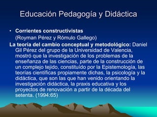 Educación Pedagogía y Didáctica
• Corrientes constructivistas
(Royman Pérez y Rómulo Gallego)
La teoría del cambio conceptual y metodológico: Daniel
Gil Pérez del grupo de la Universidad de Valencia,
mostró que la investigación de los problemas de la
enseñanza de las ciencias, parte de la construcción de
un complejo tejido, constituído por la Epistemología, las
teorías científicas propiamente dichas, la psicología y la
didáctica, que son las que han venido orientando la
investigación didáctica, la praxis educativa y los
proyectos de renovación a partir de la década del
setenta. (1994:65)
 