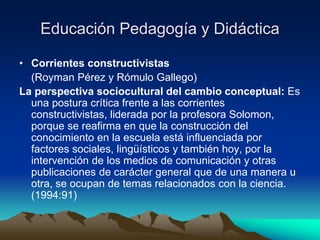 Educación Pedagogía y Didáctica
• Corrientes constructivistas
(Royman Pérez y Rómulo Gallego)
La perspectiva sociocultural del cambio conceptual: Es
una postura crítica frente a las corrientes
constructivistas, liderada por la profesora Solomon,
porque se reafirma en que la construcción del
conocimiento en la escuela está influenciada por
factores sociales, lingüísticos y también hoy, por la
intervención de los medios de comunicación y otras
publicaciones de carácter general que de una manera u
otra, se ocupan de temas relacionados con la ciencia.
(1994:91)
 
