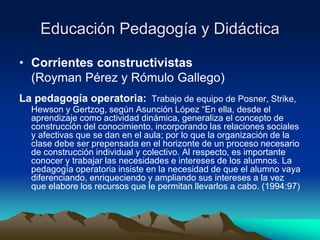 Educación Pedagogía y Didáctica
• Corrientes constructivistas
(Royman Pérez y Rómulo Gallego)
La pedagogía operatoria: Trabajo de equipo de Posner, Strike,
Hewson y Gertzog, según Asunción López “En ella, desde el
aprendizaje como actividad dinámica, generaliza el concepto de
construcción del conocimiento, incorporando las relaciones sociales
y afectivas que se dan en el aula; por lo que la organización de la
clase debe ser prepensada en el horizonte de un proceso necesario
de construcción individual y colectivo. Al respecto, es importante
conocer y trabajar las necesidades e intereses de los alumnos. La
pedagogía operatoria insiste en la necesidad de que el alumno vaya
diferenciando, enriqueciendo y ampliando sus intereses a la vez
que elabore los recursos que le permitan llevarlos a cabo. (1994:97)
 