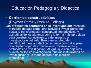 Educación Pedagogía y Didáctica
• Corrientes constructivistas
(Royman Pérez y Rómulo Gallego)
Las propuestas centradas en la investigación: Postulan
el trabajo de aula como una actividad investigativa que
busca la transformación conceptual, metodológica y
actitudinal de los alumnos como la forma más apropiada
para construir conocimiento, y del maestro un
investigador en el aula. Busca un estatuto de
cientificidad para la didáctica, asumida como disciplina ,
con objeto propio de conocimiento, teorizaciones y
protocolos de investigación. Al igual que con objetivos,
nuevos estilos de investigación, nuevas instituciones de
investigación y un modo diferente de ejercicio
profesional.
 