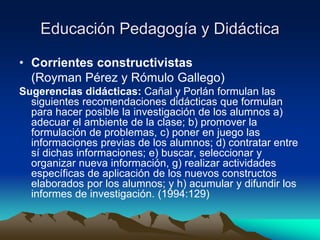 Educación Pedagogía y Didáctica
• Corrientes constructivistas
(Royman Pérez y Rómulo Gallego)
Sugerencias didácticas: Cañal y Porlán formulan las
siguientes recomendaciones didácticas que formulan
para hacer posible la investigación de los alumnos a)
adecuar el ambiente de la clase; b) promover la
formulación de problemas, c) poner en juego las
informaciones previas de los alumnos; d) contratar entre
sí dichas informaciones; e) buscar, seleccionar y
organizar nueva información, g) realizar actividades
específicas de aplicación de los nuevos constructos
elaborados por los alumnos; y h) acumular y difundir los
informes de investigación. (1994:129)
 