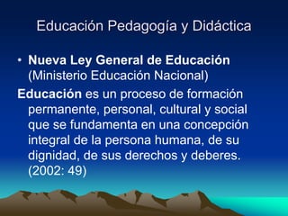 Educación Pedagogía y Didáctica
• Nueva Ley General de Educación
(Ministerio Educación Nacional)
Educación es un proceso de formación
permanente, personal, cultural y social
que se fundamenta en una concepción
integral de la persona humana, de su
dignidad, de sus derechos y deberes.
(2002: 49)
 