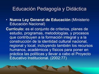 Educación Pedagogía y Didáctica
• Nueva Ley General de Educación (Ministerio
Educación Nacional)
Currículo: es el conjunto de criterios, planes de
estudio, programas, metodologías, y procesos
que contribuyen a la formación integral y a la
construcción de la identidad cultural nacional,
regional y local, incluyendo también los recursos
humanos, académicos y físicos para poner en
práctica las políticas y llevar a cabo el Proyecto
Educativo Institucional. (2002:77)
 