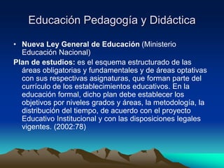 Educación Pedagogía y Didáctica
• Nueva Ley General de Educación (Ministerio
Educación Nacional)
Plan de estudios: es el esquema estructurado de las
áreas obligatorias y fundamentales y de áreas optativas
con sus respectivas asignaturas, que forman parte del
currículo de los establecimientos educativos. En la
educación formal, dicho plan debe establecer los
objetivos por niveles grados y áreas, la metodología, la
distribución del tiempo, de acuerdo con el proyecto
Educativo Institucional y con las disposiciones legales
vigentes. (2002:78)
 