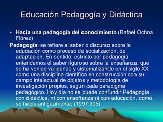 Educación Pedagogía y Didáctica
• Hacia una pedagogía del conocimiento (Rafael Ochoa
Flórez)
Pedagogía: se refiere al saber o discurso sobre la
educación como proceso de socialización, de
adaptación. En sentido, estricto por pedagogía
entendemos el saber riguroso sobre la enseñanza, que
se ha venido validando y sistematizando en el siglo XX
como una disciplina científica en construcción con su
campo intelectual de objetos y metodología de
investigación propios, según cada paradigma
pedagógico. Hoy día no se puede confundir Pedagogía
con didáctica, ni con enseñanza ni con educación, como
se hacía antiguamente. (1997:305)
 