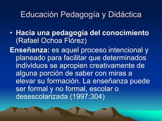 Educación Pedagogía y Didáctica
• Hacia una pedagogía del conocimiento
(Rafael Ochoa Flórez)
Enseñanza: es aquel proceso intencional y
planeado para facilitar que determinados
individuos se apropien creativamente de
alguna porción de saber con miras a
elevar su formación. La enseñanza puede
ser formal y no formal, escolar o
desescolarizada (1997:304)
 