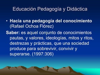 Educación Pedagogía y Didáctica
• Hacia una pedagogía del conocimiento
(Rafael Ochoa Flórez)
Saber: es aquel conjunto de conocimientos
pautas, y valores, ideologías, mitos y ritos,
destrezas y prácticas, que una sociedad
produce para sobrevivir, convivir y
superarse. (1997:306)
 