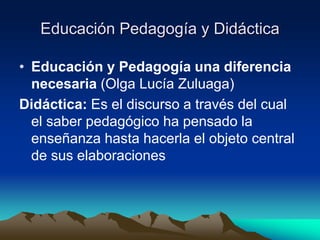 Educación Pedagogía y Didáctica
• Educación y Pedagogía una diferencia
necesaria (Olga Lucía Zuluaga)
Didáctica: Es el discurso a través del cual
el saber pedagógico ha pensado la
enseñanza hasta hacerla el objeto central
de sus elaboraciones
 