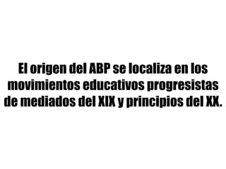 El origen del ABP se localiza en los
movimientos educativos progresistas
de mediados del XIX y principios del XX.
 