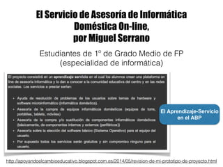 El Servicio de Asesoría de Informática
Doméstica On-line,
por Miguel Serrano
http://apoyandoelcambioeducativo.blogspot.com.es/2014/05/revision-de-mi-prototipo-de-proyecto.html
Estudiantes de 1º de Grado Medio de FP
(especialidad de informática)
El Aprendizaje-Servicio
en el ABP
 