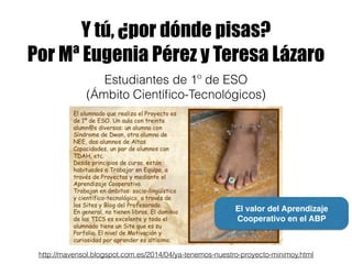 Y tú, ¿por dónde pisas?
Por Mª Eugenia Pérez y Teresa Lázaro
http://mavensol.blogspot.com.es/2014/04/ya-tenemos-nuestro-proyecto-minimoy.html
Estudiantes de 1º de ESO
(Ámbito Cientíﬁco-Tecnológicos)
El valor del Aprendizaje
Cooperativo en el ABP
 