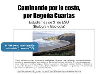 Caminando por la costa,
por Begoña Cuartas
http://bioastures.blogspot.com.es/2014/04/proyecto-minimo-viable.html
Estudiantes de 3º de ESO
(Biología y Geología)
El ABP como investigación
naturalista (con o sin TIC)
 