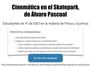Cinemática en el Skatepark,
de Álvaro Pascual
http://alvaropascualsanz.wordpress.com/category/aprendizaje-basado-en-proyectos/
Estudiantes de 4º de ESO en la materia de Física y Química
El valor de la pregunta
 