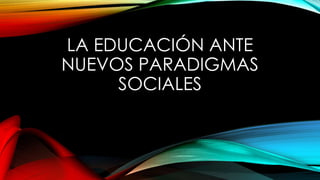 LA EDUCACIÓN ANTE
NUEVOS PARADIGMAS
SOCIALES
 