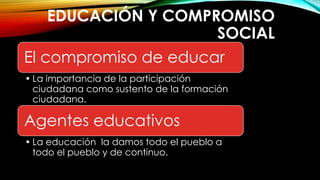 EDUCACIÓN Y COMPROMISO
SOCIAL
El compromiso de educar
• La importancia de la participación
ciudadana como sustento de la formación
ciudadana.
Agentes educativos
• La educación la damos todo el pueblo a
todo el pueblo y de continuo.
 