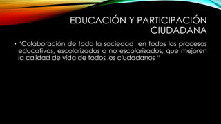 EDUCACIÓN Y PARTICIPACIÓN
CIUDADANA
• “Colaboración de toda la sociedad en todos los procesos
educativos, escolarizados o no escolarizados, que mejoren
la calidad de vida de todos los ciudadanos “
 