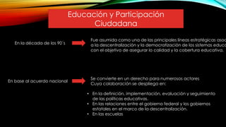 En la década de los 90´s
En base al acuerdo nacional
Se convierte en un derecho para numerosos actores
Cuya colaboración se despliega en:
Fue asumida como una de las principales líneas estratégicas asoc
a la descentralización y la democratización de los sistemas educa
con el objetivo de asegurar lo calidad y la cobertura educativa.
• En la definición, implementación, evaluación y seguimiento
de las políticas educativas.
• En las relaciones entre el gobierno federal y los gobiernos
estatales en el marco de la descentralización.
• En las escuelas
Educación y Participación
Ciudadana
 