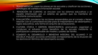 1. TRANSPARENCIA: crean los planes en las escuelas y clasifican las acciones y
estrategias de cambio e innovación escolar.
2. RENDICIÓN DE CUENTAS: se vinculan con los sistemas educativos y se
reparte información por un sistema de gestión que los mantiene en
constante comunicación.
3. EVALUACIÓN: ponderan las acciones emprendidas por el consejo y tienen
relación con la comunidad escolar para el mejoramiento de desempeño y
logros educativos, esto forma el conjunto de evaluaciones.
4. CULTURA CÍVICA Y GESTION DEMOCRÁTICA: promueven, organizan y
conducen el esfuerzo como beneficio de la escuela mediante la
participación corresponsable de madres y padres de familia.
5. FOMENTO AL DESARROLLO Y BIENESTAR INTEGRAL DEL ALUMNO Y LA
ESCUELA: Impulsan acciones enfocadas al mejoramiento de la situación de
los alumnos en términos del desempeño escolar.
 