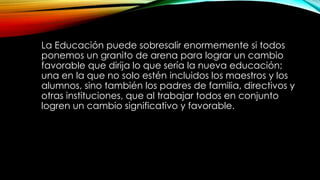 La Educación puede sobresalir enormemente si todos
ponemos un granito de arena para lograr un cambio
favorable que dirija lo que sería la nueva educación;
una en la que no solo estén incluidos los maestros y los
alumnos, sino también los padres de familia, directivos y
otras instituciones, que al trabajar todos en conjunto
logren un cambio significativo y favorable.
 