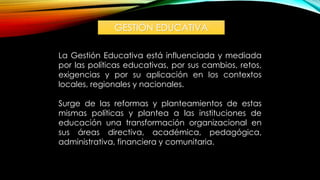 GESTIÓN EDUCATIVA
La Gestión Educativa está influenciada y mediada
por las políticas educativas, por sus cambios, retos,
exigencias y por su aplicación en los contextos
locales, regionales y nacionales.
Surge de las reformas y planteamientos de estas
mismas políticas y plantea a las instituciones de
educación una transformación organizacional en
sus áreas directiva, académica, pedagógica,
administrativa, financiera y comunitaria.
 