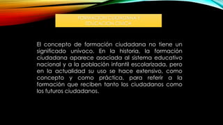 FORMACION CUIDADANA Y
EDUCACION CIVICA
El concepto de formación ciudadana no tiene un
significado unívoco. En la historia, la formación
ciudadana aparece asociada al sistema educativo
nacional y a la población infantil escolarizada, pero
en la actualidad su uso se hace extensivo, como
concepto y como práctica, para referir a la
formación que reciben tanto los ciudadanos como
los futuros ciudadanos.
 