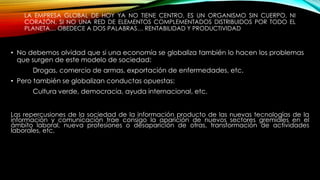 LA EMPRESA GLOBAL DE HOY YA NO TIENE CENTRO, ES UN ORGANISMO SIN CUERPO, NI
CORAZÓN, SI NO UNA RED DE ELEMENTOS COMPLEMENTADOS DISTRIBUIDOS POR TODO EL
PLANETA… OBEDECE A DOS PALABRAS… RENTABILIDAD Y PRODUCTIVIDAD
• No debemos olvidad que si una economía se globaliza también lo hacen los problemas
que surgen de este modelo de sociedad:
Drogas, comercio de armas, exportación de enfermedades, etc.
• Pero también se globalizan conductas opuestas:
Cultura verde, democracia, ayuda internacional, etc.
Las repercusiones de la sociedad de la información producto de las nuevas tecnologías de la
información y comunicación trae consigo la aparición de nuevos sectores gremiales en el
ámbito laboral, nueva profesiones o desaparición de otras, transformación de actividades
laborales, etc.
 
