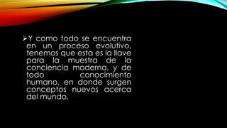 Y como todo se encuentra
en un proceso evolutivo,
tenemos que esta es la llave
para la muestra de la
conciencia moderna, y de
todo conocimiento
humano, en donde surgen
conceptos nuevos acerca
del mundo.
 