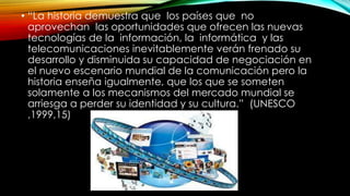 • “La historia demuestra que los países que no
aprovechan las oportunidades que ofrecen las nuevas
tecnologías de la información, la informática y las
telecomunicaciones inevitablemente verán frenado su
desarrollo y disminuida su capacidad de negociación en
el nuevo escenario mundial de la comunicación pero la
historia enseña igualmente, que los que se someten
solamente a los mecanismos del mercado mundial se
arriesga a perder su identidad y su cultura.” (UNESCO
,1999,15)
 