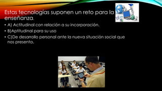 Estas tecnologías suponen un reto para la
enseñanza.
• A) Actitudinal con relación a su incorporación.
• B)Aptitudinal para su uso
• C)De desarrollo personal ante la nueva situación social que
nos presenta.
 