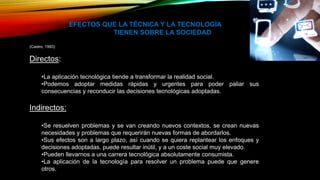 EFECTOS QUE LA TÉCNICA Y LA TECNOLOGÍA
TIENEN SOBRE LA SOCIEDAD
(Castro, 1993)
Directos:
•La aplicación tecnológica tiende a transformar la realidad social.
•Podemos adoptar medidas rápidas y urgentes para poder paliar sus
consecuencias y reconducir las decisiones tecnológicas adoptadas.
Indirectos:
•Se resuelven problemas y se van creando nuevos contextos, se crean nuevas
necesidades y problemas que requerirán nuevas formas de abordarlos.
•Sus efectos son a largo plazo, así cuando se quiera replantear los enfoques y
decisiones adoptadas, puede resultar inútil, y a un coste social muy elevado.
•Pueden llevarnos a una carrera tecnológica absolutamente consumista.
•La aplicación de la tecnología para resolver un problema puede que genere
otros.
 