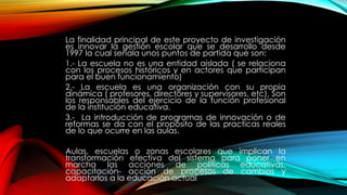La finalidad principal de este proyecto de investigación
es innovar la gestión escolar que se desarrollo desde
1997 la cual señala unos puntos de partida que son:
1.- La escuela no es una entidad aislada ( se relaciona
con los procesos históricos y en actores que participan
para el buen funcionamiento)
2.- La escuela es una organización con su propia
dinámica ( profesores, directores y supervisores, etc). Son
los responsables del ejercicio de la función profesional
de la institución educativa.
3.- La introducción de programas de innovación o de
reformas se da con el propósito de las practicas reales
de lo que ocurre en las aulas.
Aulas, escuelas o zonas escolares que implican la
transformación efectiva del sistema para poner en
marcha las acciones de políticas educativas,
capacitación- acción de procesos de cambios y
adaptarlos a la educación actual
 