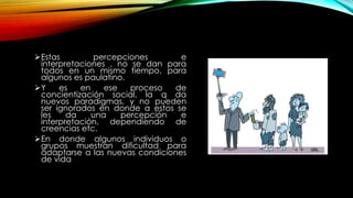 Estas percepciones e
interpretaciones , no se dan para
todos en un mismo tiempo, para
algunos es paulatino.
Y es en ese proceso de
concientización social, la q da
nuevos paradigmas, y no pueden
ser ignorados en donde a estos se
les da una percepción e
interpretación, dependiendo de
creencias etc.
En donde algunos individuos o
grupos muestran dificultad para
adaptarse a las nuevas condiciones
de vida
 
