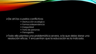 De ahí los cuadros conflictivos
 Destrucción ecológica
 Formacodependencia
 Inseguridad
 Trata de personas
 Pornografía
Todo ello plantea una problemática severa, a la que debe darse una
resolución eficaz. Y encuentran que la educación es la indicada.
 