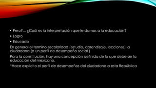 • Pero?... ¿Cuál es la interpretación que le damos a la educación?
 Logro
 Educado
En general el termino escolaridad (estudio, aprendizaje, lecciones) la
ciudadana (a un perfil de desempeño social )
Para la constitución, hay una concepción definida de lo que debe ser la
educación del mexicano.
“Hace explicito el perfil de desempeños del ciudadano a esta República
 