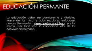 EDUCACIÓN PERMANTE
La educación debe: ser permanente y vitalicia;
trascender los muros y aulas escolares; enfocarse
prospectivamente a desempeños sociales y, por lo
mismo, vincularse con la capacidad vital de la
convivencia humana.
 