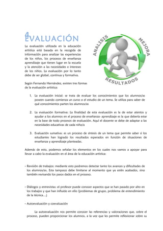4.EVALUACIÓN
La evaluación utilizada en la educación
artística está basada en la recogida de
información para analizar las experiencias
de los niños, los procesos de enseñanza
aprendizaje que tienen lugar en la escuela
y la atención a las necesidades e intereses
de los niños. La evaluación por lo tanto
debe de ser global, continua y formativa.
Según Fernando Hernández, existen tres formas
de la evaluación artística:
1. La evaluación inicial: se trata de evaluar los conocimientos que los alumnos/as
poseen cuando comienza un curso o el estudio de un tema. Se utiliza para saber de
qué conocimientos parten los alumnos/as
2. La evaluación formativa: La finalidad de esta evaluación es la de estar atentos y
ayudar a los alumnos en el proceso de enseñanza- aprendizaje es la que debería estar
en la base de todo procesos de evaluación. Aquí el docente se debe de adaptar a las
necesidades educativas de cada niño/a
3. Evaluación sumativa: es un proceso de síntesis de un tema que permite saber si los
estudiantes han logrado los resultados esperados en función de situaciones de
enseñanza y aprendizaje planteadas.
Además de esto, podemos señalar los elementos en los cuales nos vamos a apoyar para
llevar a cabo la evaluación en el área de la educación artística:
- Revisión de trabajos: mediante esto podremos detectar tanto los avances y dificultades de
los alumnos/as. Esta tampoco debe limitarse al momento que ya estén acabados, sino
también revisando los pasos dados en el proceso.
- Diálogos y entrevistas: el profesor puede conocer aspectos que se han pasado por alto en
los trabajos y que han influido en ello (problemas de grupo, problema de entendimiento
de la técnica…)
- Autoevaluación y coevaluación
La autoevaluación nos permite conocer las referencias y valoraciones que, sobre el
proceso, pueden proporcionar los alumnos, a la vez que les permite reflexionar sobre su
 