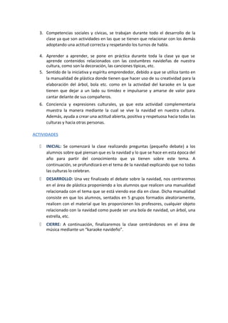 3. Competencias sociales y cívicas, se trabajan durante todo el desarrollo de la
clase ya que son actividades en las que se tienen que relacionar con los demás
adoptando una actitud correcta y respetando los turnos de habla.
4. Aprender a aprender, se pone en práctica durante toda la clase ya que se
aprende contenidos relacionados con las costumbres navideñas de nuestra
cultura, como son la decoración, las canciones típicas, etc.
5. Sentido de la iniciativa y espíritu emprendedor, debido a que se utiliza tanto en
la manualidad de plástica donde tienen que hacer uso de su creatividad para la
elaboración del árbol, bola etc. como en la actividad del karaoke en la que
tienen que dejar a un lado su timidez e impulsarse y amarse de valor para
cantar delante de sus compañeros.
6. Conciencia y expresiones culturales, ya que esta actividad complementaria
muestra la manera mediante la cual se vive la navidad en nuestra cultura.
Además, ayuda a crear una actitud abierta, positiva y respetuosa hacia todas las
culturas y hacia otras personas.
ACTIVIDADES
 INICIAL: Se comenzará la clase realizando preguntas (pequeño debate) a los
alumnos sobre qué piensan que es la navidad y lo que se hace en esta época del
año para partir del conocimiento que ya tienen sobre este tema. A
continuación, se profundizará en el tema de la navidad explicando que no todas
las culturas lo celebran.
 DESARROLLO: Una vez finalizado el debate sobre la navidad, nos centraremos
en el área de plástica proponiendo a los alumnos que realicen una manualidad
relacionada con el tema que se está viendo ese día en clase. Dicha manualidad
consiste en que los alumnos, sentados en 5 grupos formados aleatoriamente,
realicen con el material que les proporcionen los profesores, cualquier objeto
relacionado con la navidad como puede ser una bola de navidad, un árbol, una
estrella, etc.
 CIERRE: A continuación, finalizaremos la clase centrándonos en el área de
música mediante un “karaoke navideño”.
 